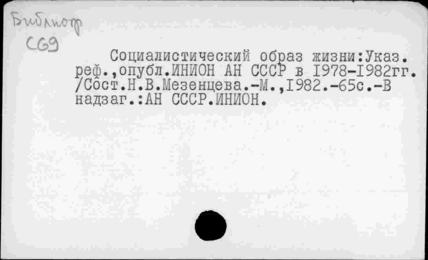 ﻿С63
Социалистический образ жизни:Указ. реф.,опубл.ИНИОН АН СССР в 1978-1982гг. /Сост.Н.В.Мезенцева. 41..1982.-65с.-В надзаг.:АН СССР.ИНИОН.